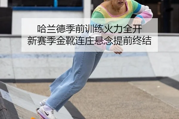 哈兰德季前训练火力全开 新赛季金靴连庄悬念提前终结